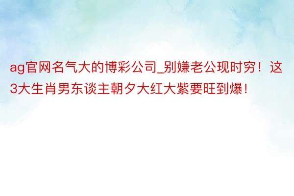 ag官网名气大的博彩公司_别嫌老公现时穷！这3大生肖男东谈主朝夕大红大紫要旺到爆！