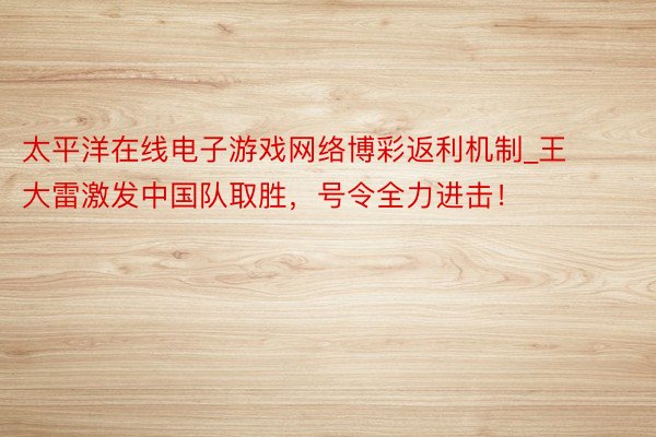 太平洋在线电子游戏网络博彩返利机制_王大雷激发中国队取胜，号令全力进击！