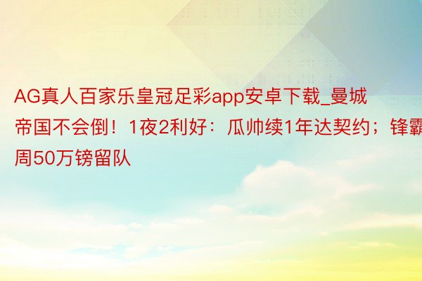 AG真人百家乐皇冠足彩app安卓下载_曼城帝国不会倒！1夜2利好：瓜帅续1年达契约；锋霸1周50万镑留队