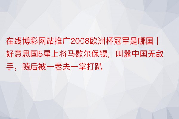 在线博彩网站推广2008欧洲杯冠军是哪国 | 好意思国5星上将马歇尔保镖，叫嚣中国无敌手，随后被一老夫一掌打趴