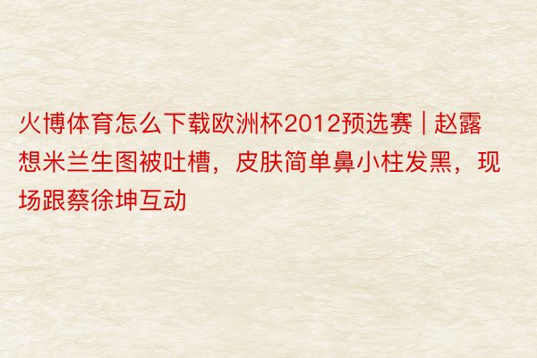 火博体育怎么下载欧洲杯2012预选赛 | 赵露想米兰生图被吐槽，皮肤简单鼻小柱发黑，现场跟蔡徐坤互动