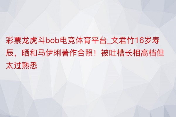 彩票龙虎斗bob电竞体育平台_文君竹16岁寿辰，晒和马伊琍著作合照！被吐槽长相高档但太过熟悉