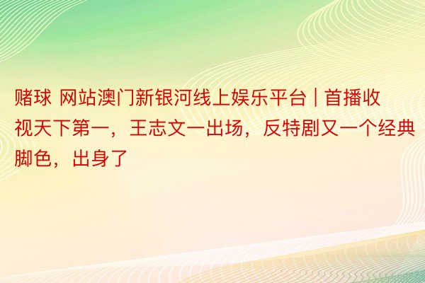 赌球 网站澳门新银河线上娱乐平台 | 首播收视天下第一，王志文一出场，反特剧又一个经典脚色，出身了