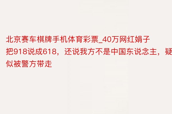 北京赛车棋牌手机体育彩票_40万网红娟子把918说成618，还说我方不是中国东说念主，疑似被警方带走