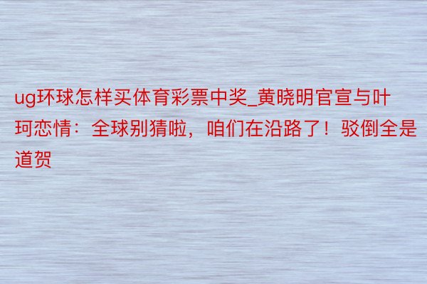 ug环球怎样买体育彩票中奖_黄晓明官宣与叶珂恋情：全球别猜啦，咱们在沿路了！驳倒全是道贺