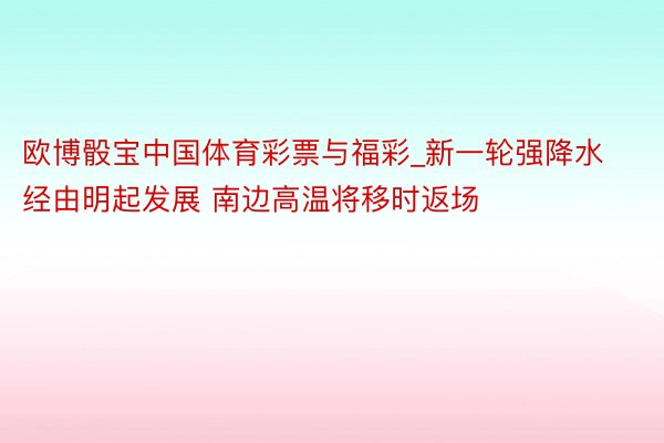 欧博骰宝中国体育彩票与福彩_新一轮强降水经由明起发展 南边高温将移时返场