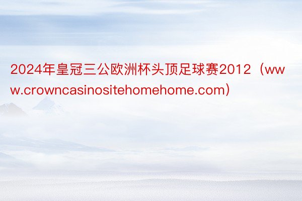 2024年皇冠三公欧洲杯头顶足球赛2012（www.crowncasinositehomehome.com）