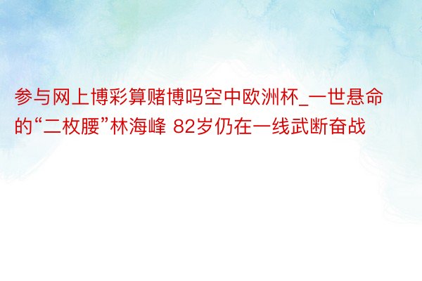 参与网上博彩算赌博吗空中欧洲杯_一世悬命的“二枚腰”林海峰 82岁仍在一线武断奋战