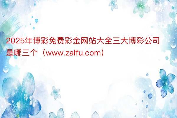 2025年博彩免费彩金网站大全三大博彩公司是哪三个（www.zalfu.com）