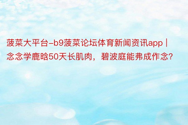 菠菜大平台-b9菠菜论坛体育新闻资讯app | 念念学鹿晗50天长肌肉，碧波庭能弗成作念？