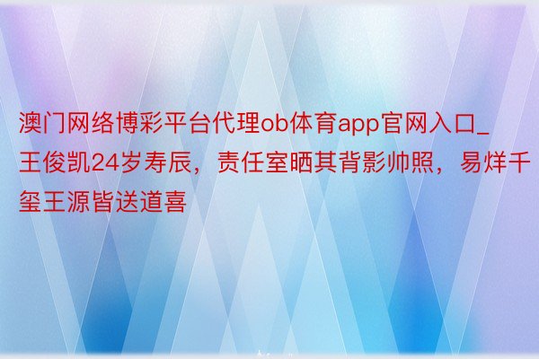 澳门网络博彩平台代理ob体育app官网入口_王俊凯24岁寿辰，责任室晒其背影帅照，易烊千玺王源皆送道喜