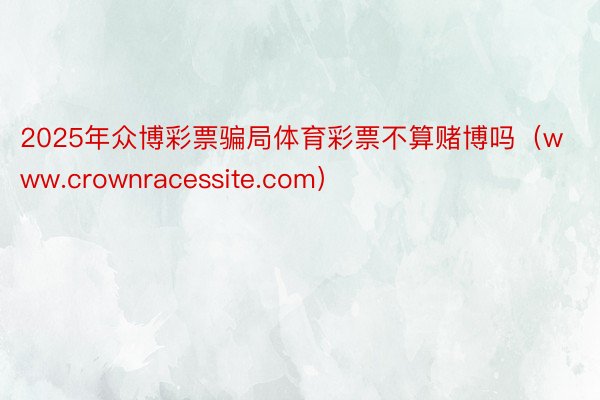 2025年众博彩票骗局体育彩票不算赌博吗（www.crownracessite.com）