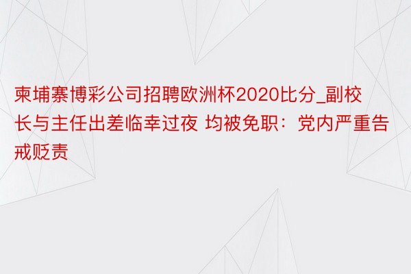 柬埔寨博彩公司招聘欧洲杯2020比分_副校长与主任出差临幸过夜 均被免职：党内严重告戒贬责